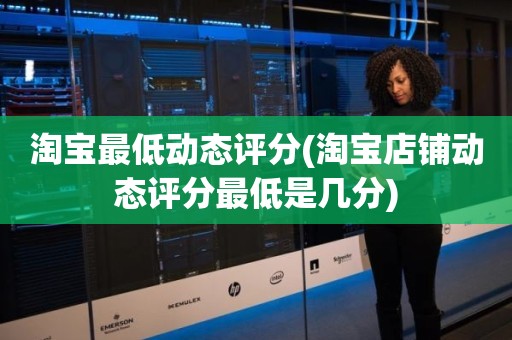 淘宝最低动态评分(淘宝店铺动态评分最低是几分)