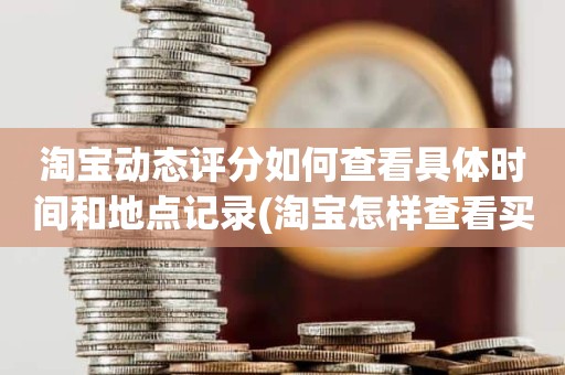 淘宝动态评分如何查看具体时间和地点记录(淘宝怎样查看买家给的动态评分)