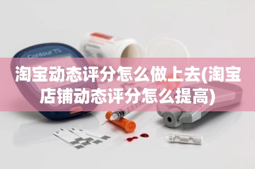 淘宝动态评分怎么做上去(淘宝店铺动态评分怎么提高)