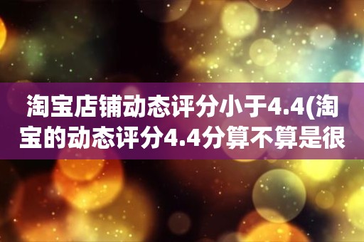 淘宝店铺动态评分小于4.4(淘宝的动态评分4.4分算不算是很低的分)