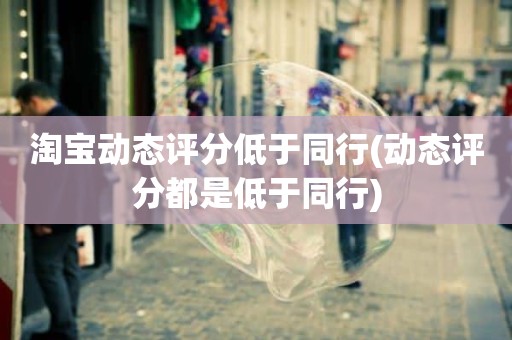 淘宝动态评分低于同行(动态评分都是低于同行)