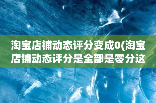 淘宝店铺动态评分变成0(淘宝店铺动态评分是全部是零分这代表什么意思)
