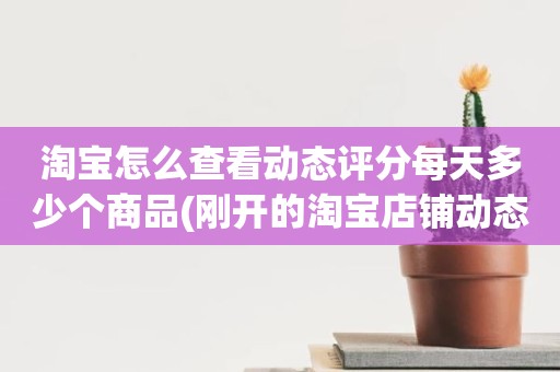 淘宝怎么查看动态评分每天多少个商品(刚开的淘宝店铺动态评分什么时候开始显示)