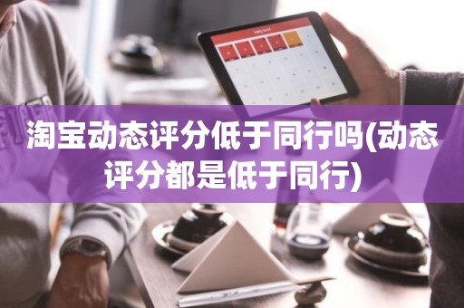 淘宝动态评分低于同行吗(动态评分都是低于同行)
