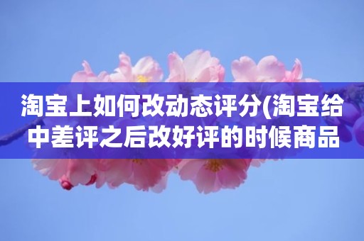 淘宝上如何改动态评分(淘宝给中差评之后改好评的时候商品的动态评分能改吗)