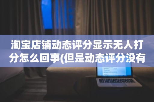 淘宝店铺动态评分显示无人打分怎么回事(但是动态评分没有是怎么回事)