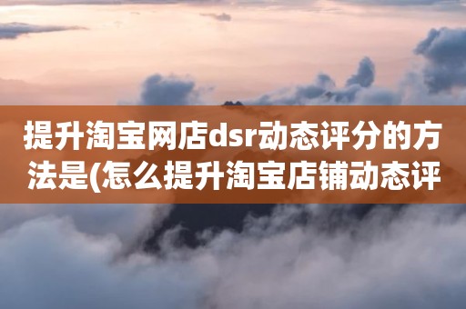 提升淘宝网店dsr动态评分的方法是(怎么提升淘宝店铺动态评分)