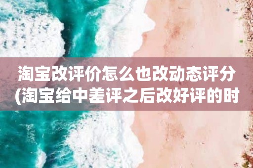 淘宝改评价怎么也改动态评分(淘宝给中差评之后改好评的时候商品的动态评分能改吗)