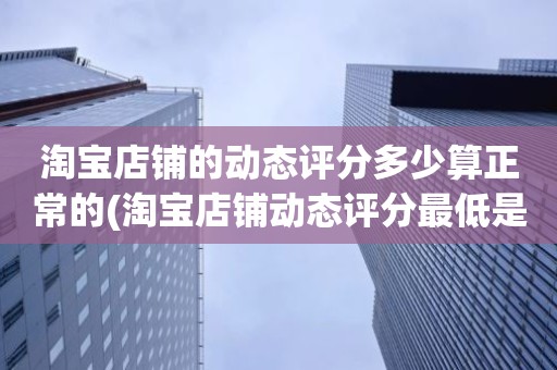 淘宝店铺的动态评分多少算正常的(淘宝店铺动态评分最低是几分)