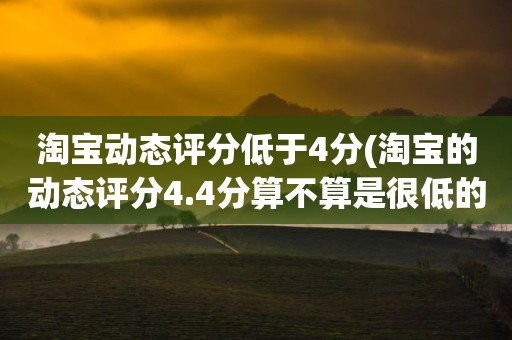 淘宝动态评分低于4分(淘宝的动态评分4.4分算不算是很低的分)