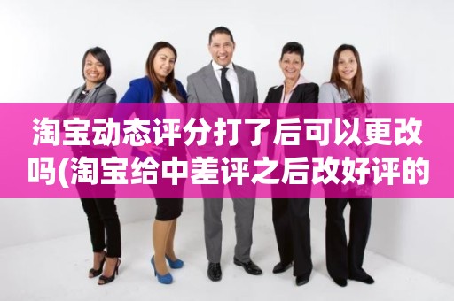 淘宝动态评分打了后可以更改吗(淘宝给中差评之后改好评的时候商品的动态评分能改吗)