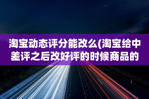 淘宝动态评分能改么(淘宝给中差评之后改好评的时候商品的动态评分能改吗)