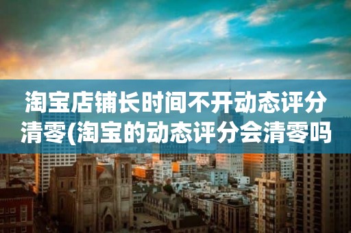 淘宝店铺长时间不开动态评分清零(淘宝的动态评分会清零吗)