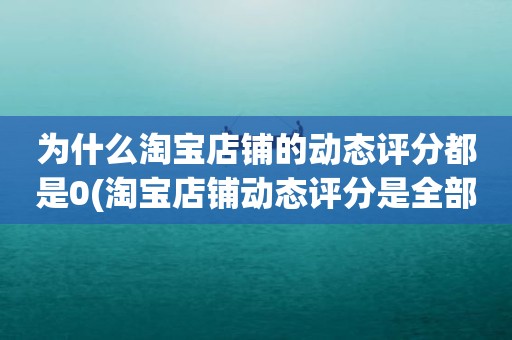 为什么淘宝店铺的动态评分都是0(淘宝店铺动态评分是全部是零分这代表什么意思)