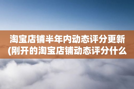 淘宝店铺半年内动态评分更新(刚开的淘宝店铺动态评分什么时候开始显示)
