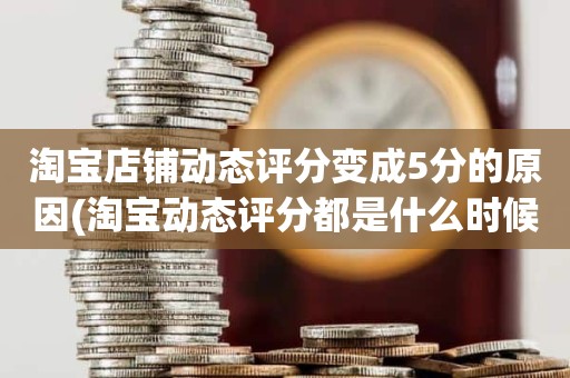 淘宝店铺动态评分变成5分的原因(淘宝动态评分都是什么时候变回5.0)