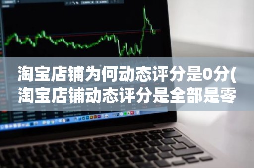 淘宝店铺为何动态评分是0分(淘宝店铺动态评分是全部是零分这代表什么意思)