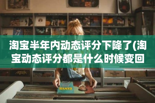 淘宝半年内动态评分下降了(淘宝动态评分都是什么时候变回5.0)