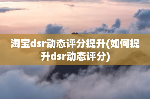 淘宝dsr动态评分提升(如何提升dsr动态评分)