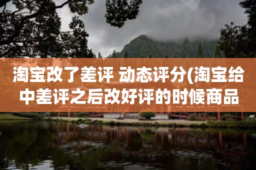 淘宝改了差评 动态评分(淘宝给中差评之后改好评的时候商品的动态评分能改吗)