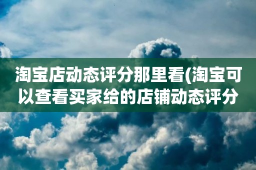淘宝店动态评分那里看(淘宝可以查看买家给的店铺动态评分吗)