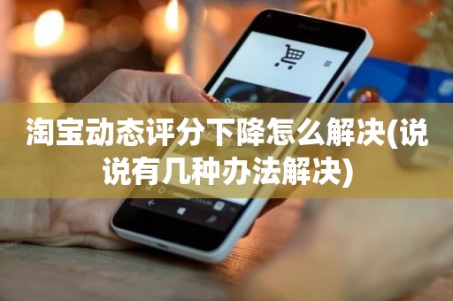 淘宝动态评分下降怎么解决(说说有几种办法解决)