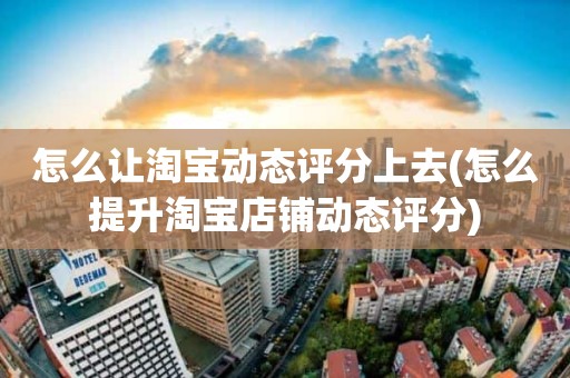 怎么让淘宝动态评分上去(怎么提升淘宝店铺动态评分)