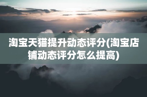 淘宝天猫提升动态评分(淘宝店铺动态评分怎么提高)