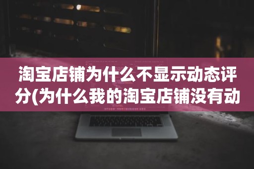 淘宝店铺为什么不显示动态评分(为什么我的淘宝店铺没有动态评分)