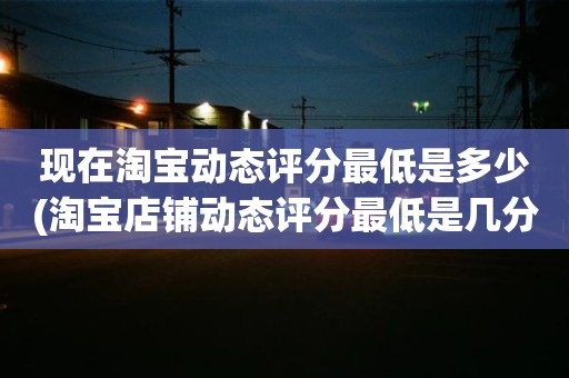 现在淘宝动态评分最低是多少(淘宝店铺动态评分最低是几分)