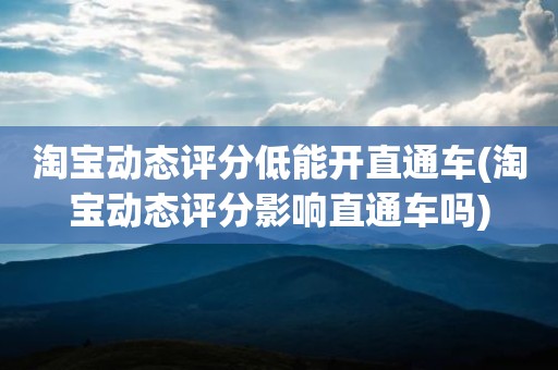 淘宝动态评分低能开直通车(淘宝动态评分影响直通车吗)