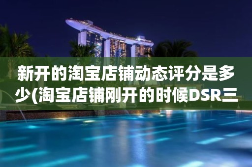 新开的淘宝店铺动态评分是多少(淘宝店铺刚开的时候DSR三项评分是多少)
