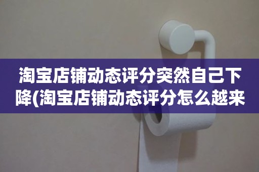 淘宝店铺动态评分突然自己下降(淘宝店铺动态评分怎么越来越低)