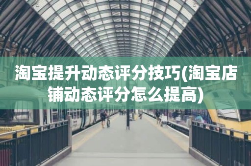 淘宝提升动态评分技巧(淘宝店铺动态评分怎么提高)