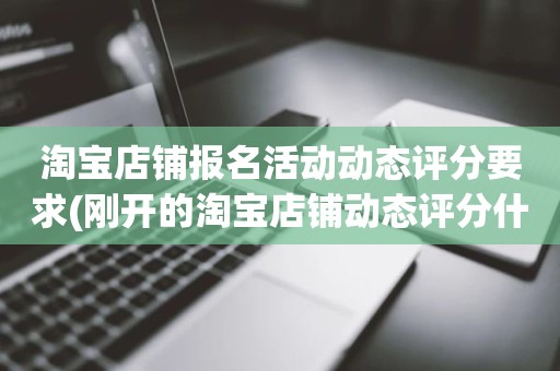 淘宝店铺报名活动动态评分要求(刚开的淘宝店铺动态评分什么时候开始显示)