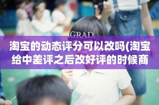 淘宝的动态评分可以改吗(淘宝给中差评之后改好评的时候商品的动态评分能改吗)