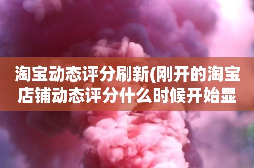 淘宝动态评分刷新(刚开的淘宝店铺动态评分什么时候开始显示)