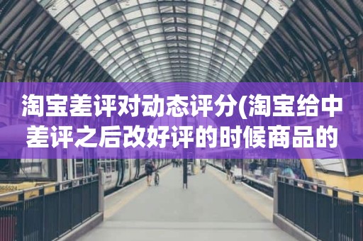 淘宝差评对动态评分(淘宝给中差评之后改好评的时候商品的动态评分能改吗)