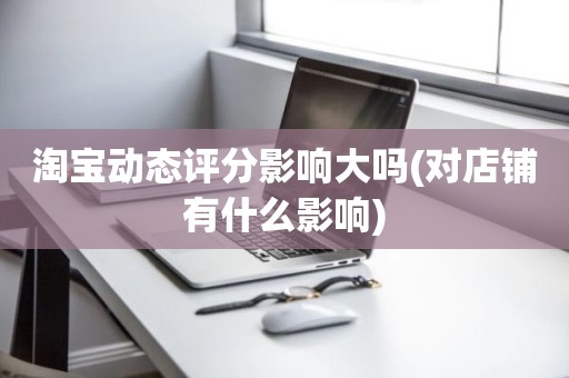 淘宝动态评分影响大吗(对店铺有什么影响)