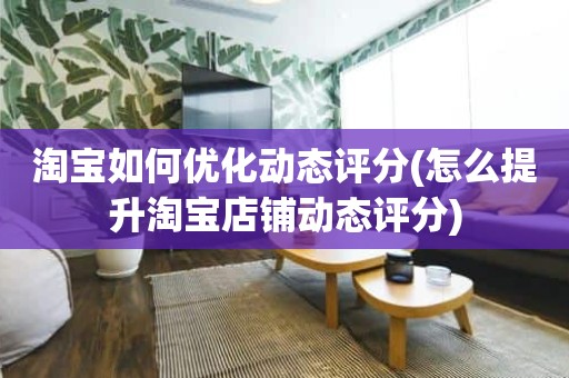 淘宝如何优化动态评分(怎么提升淘宝店铺动态评分)