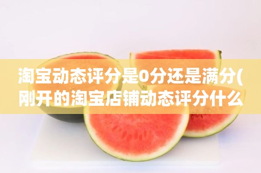淘宝动态评分是0分还是满分(刚开的淘宝店铺动态评分什么时候开始显示)