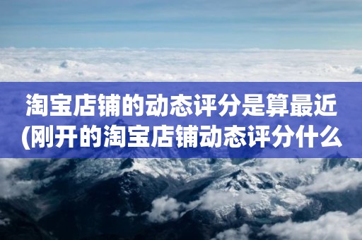 淘宝店铺的动态评分是算最近(刚开的淘宝店铺动态评分什么时候开始显示)