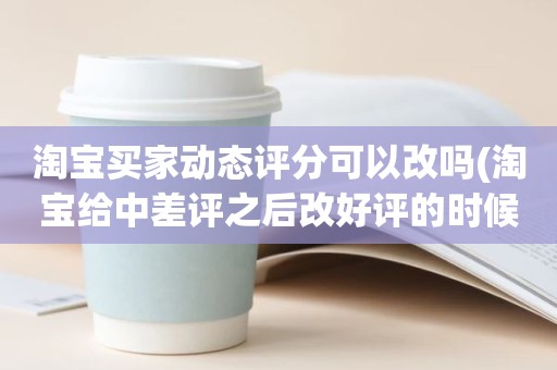淘宝买家动态评分可以改吗(淘宝给中差评之后改好评的时候商品的动态评分能改吗)