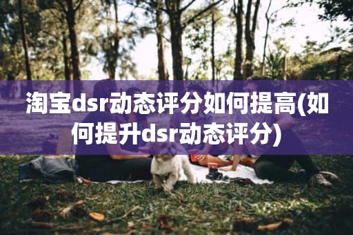 淘宝dsr动态评分如何提高(如何提升dsr动态评分)