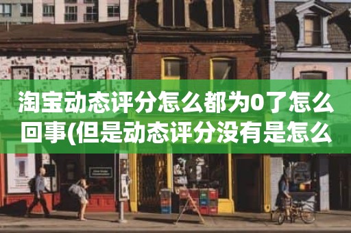 淘宝动态评分怎么都为0了怎么回事(但是动态评分没有是怎么回事)