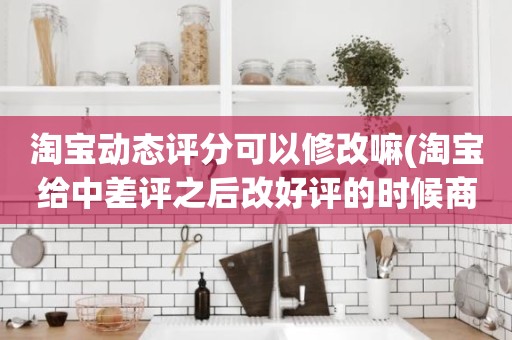 淘宝动态评分可以修改嘛(淘宝给中差评之后改好评的时候商品的动态评分能改吗)