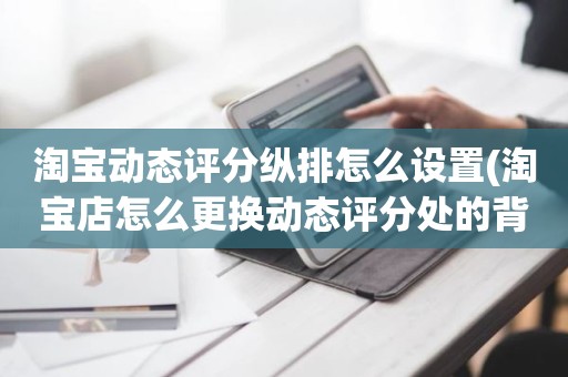 淘宝动态评分纵排怎么设置(淘宝店怎么更换动态评分处的背景图)