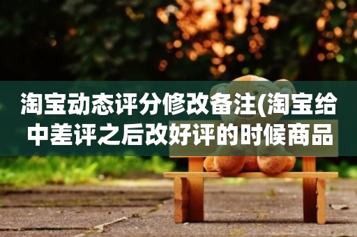 淘宝动态评分修改备注(淘宝给中差评之后改好评的时候商品的动态评分能改吗)