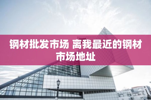 钢材批发市场 离我最近的钢材市场地址