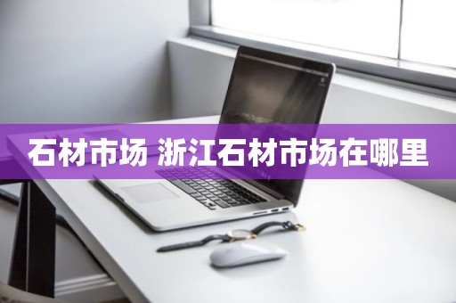 石材市场 浙江石材市场在哪里